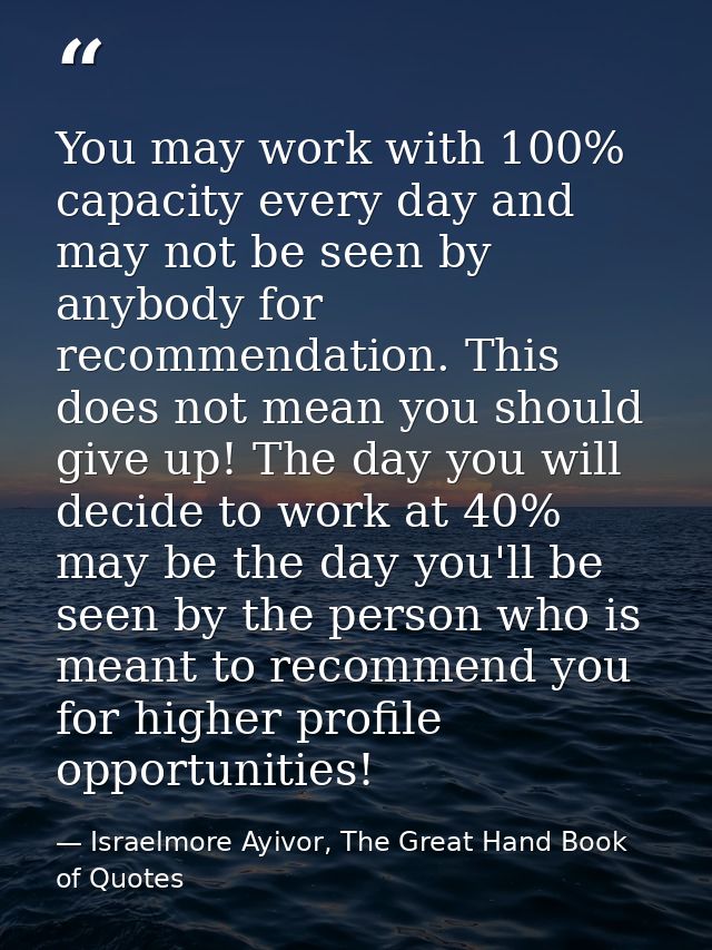 You may work with 100% capacity every day and may not be seen by anybody for recommendation. This does not mean you shou — Israelmore Ayivor, The Great Hand Book of Quotes