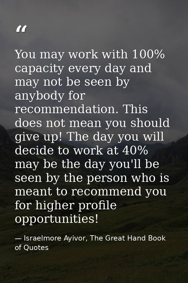 You may work with 100% capacity every day and may not be seen by anybody for recommendation. This does not mean you shou — Israelmore Ayivor, The Great Hand Book of Quotes