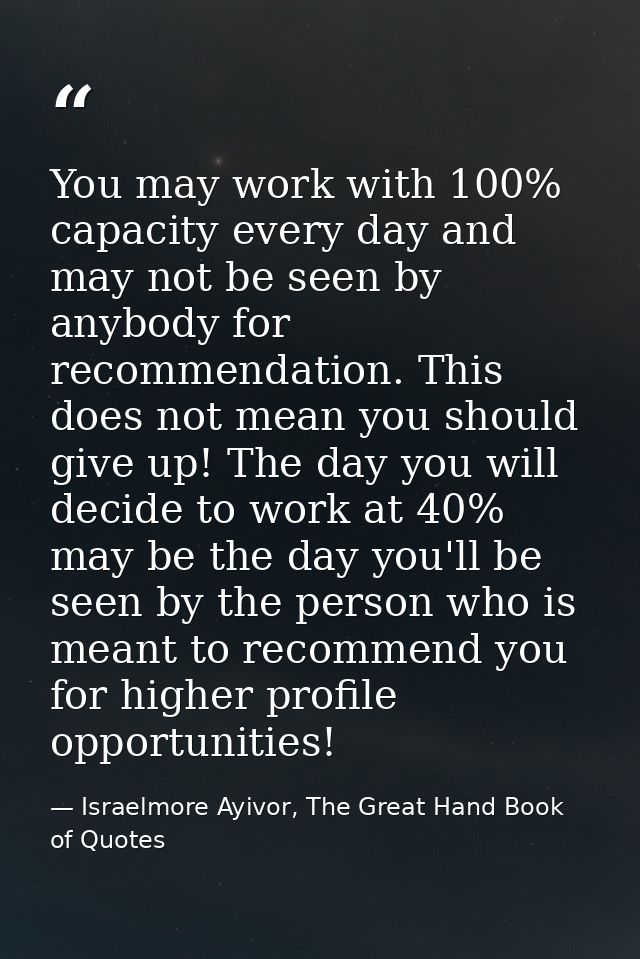You may work with 100% capacity every day and may not be seen by anybody for recommendation. This does not mean you shou — Israelmore Ayivor, The Great Hand Book of Quotes