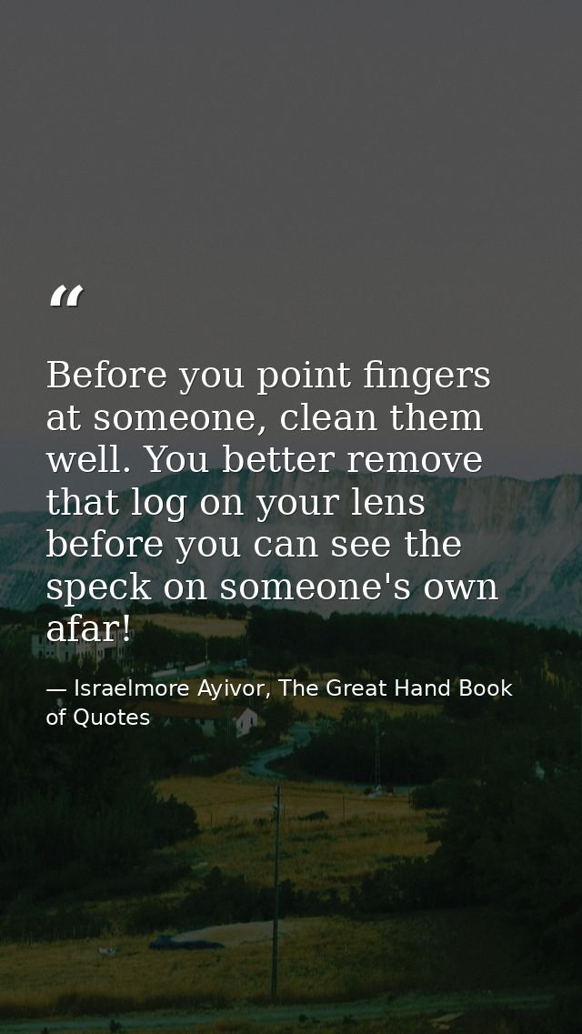 Before you point fingers at someone, clean them well. You better remove that log on your lens before you can see the spe — Israelmore Ayivor, The Great Hand Book of Quotes