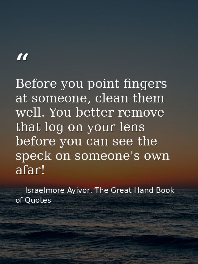 Before you point fingers at someone, clean them well. You better remove that log on your lens before you can see the spe — Israelmore Ayivor, The Great Hand Book of Quotes