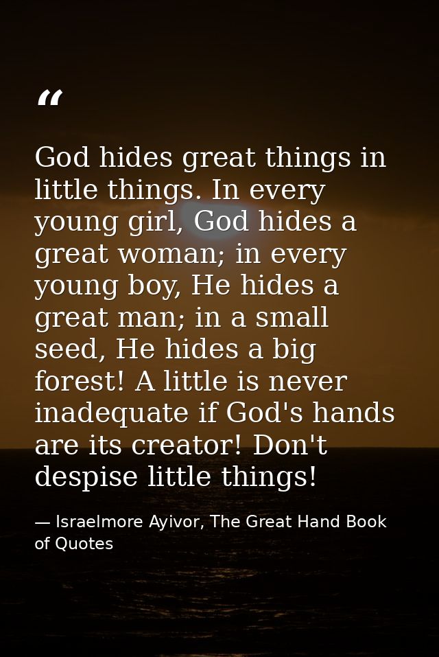 God hides great things in little things. In every young girl, God hides a great woman; in every young boy, He hides a gr — Israelmore Ayivor, The Great Hand Book of Quotes