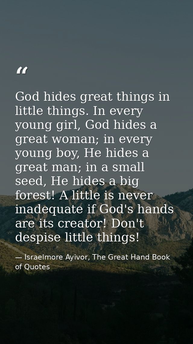 God hides great things in little things. In every young girl, God hides a great woman; in every young boy, He hides a gr — Israelmore Ayivor, The Great Hand Book of Quotes