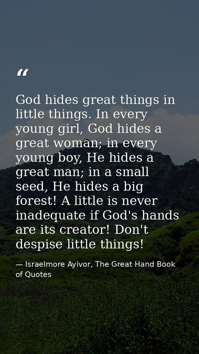 God hides great things in little things. In every young girl, God hides a great woman; in every young boy, He hides a gr — Israelmore Ayivor, The Great Hand Book of Quotes