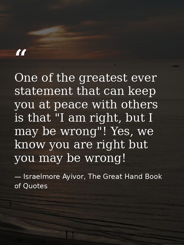 One of the greatest ever statement that can keep you at peace with others is that "I am right, but I may be wrong"! Yes, — Israelmore Ayivor, The Great Hand Book of Quotes