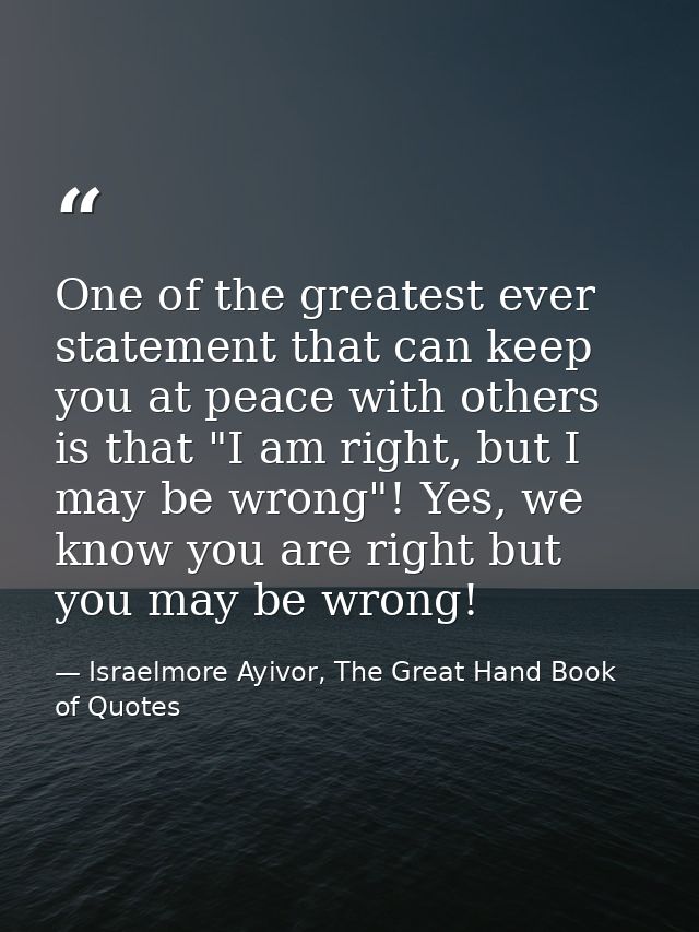 One of the greatest ever statement that can keep you at peace with others is that "I am right, but I may be wrong"! Yes, — Israelmore Ayivor, The Great Hand Book of Quotes