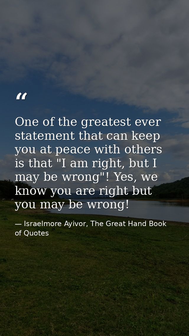 One of the greatest ever statement that can keep you at peace with others is that "I am right, but I may be wrong"! Yes, — Israelmore Ayivor, The Great Hand Book of Quotes