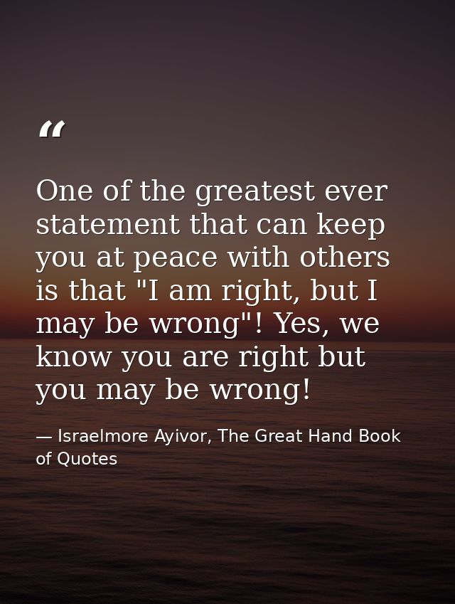 One of the greatest ever statement that can keep you at peace with others is that "I am right, but I may be wrong"! Yes, — Israelmore Ayivor, The Great Hand Book of Quotes