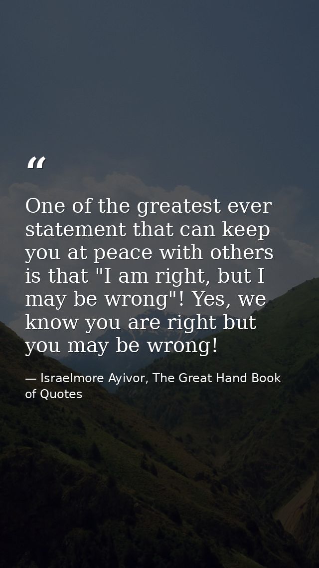 One of the greatest ever statement that can keep you at peace with others is that "I am right, but I may be wrong"! Yes, — Israelmore Ayivor, The Great Hand Book of Quotes