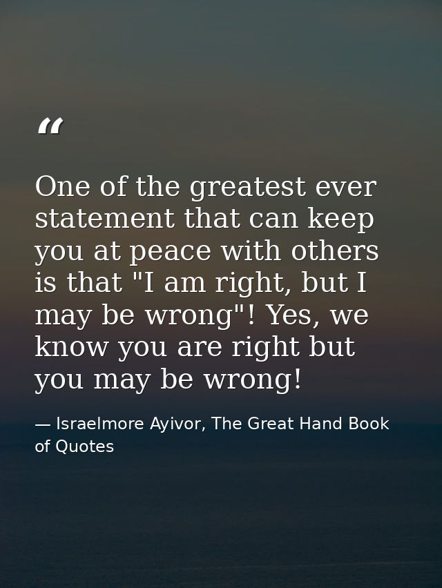 One of the greatest ever statement that can keep you at peace with others is that "I am right, but I may be wrong"! Yes, — Israelmore Ayivor, The Great Hand Book of Quotes