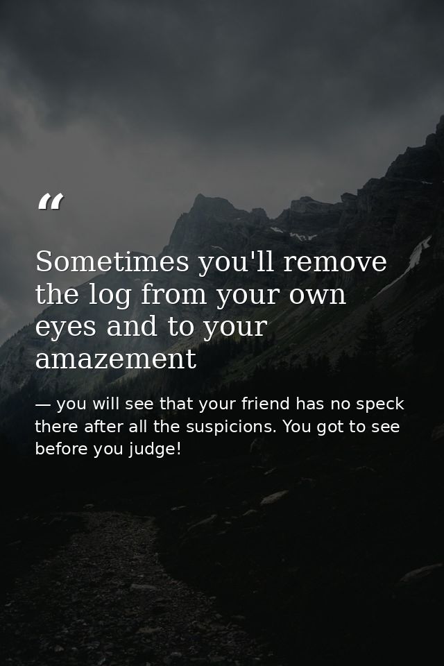 Sometimes you'll remove the log from your own eyes and to your amazement — you will see that your friend has no speck there after all the suspicions. You got to see before you judge!