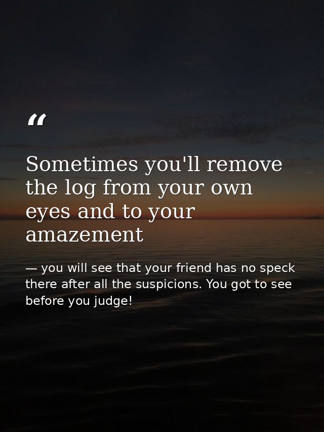 Sometimes you'll remove the log from your own eyes and to your amazement — you will see that your friend has no speck there after all the suspicions. You got to see before you judge!