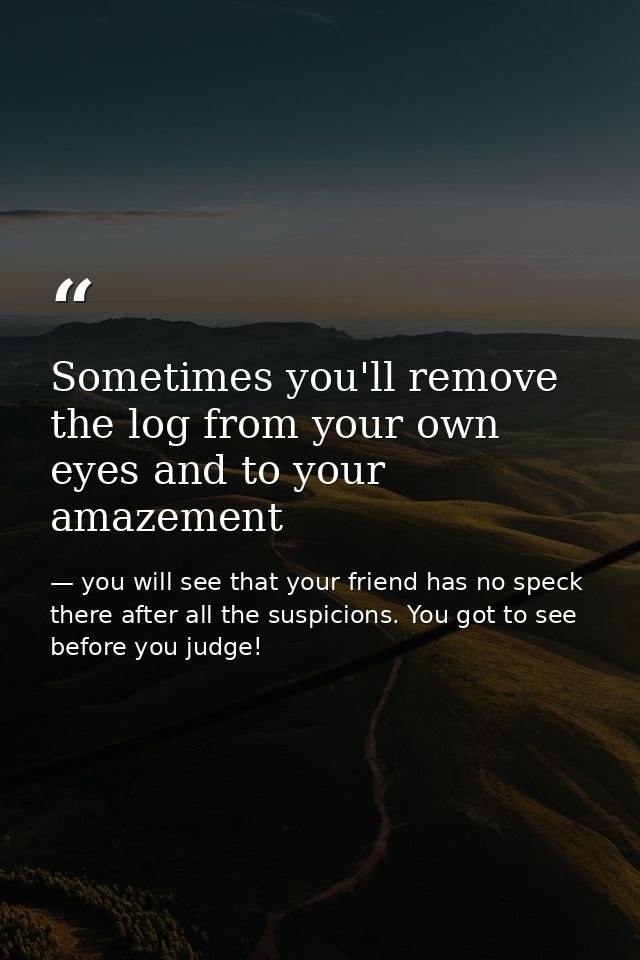 Sometimes you'll remove the log from your own eyes and to your amazement — you will see that your friend has no speck there after all the suspicions. You got to see before you judge!