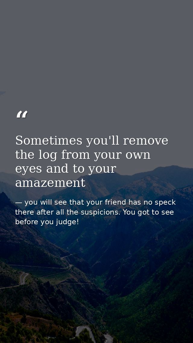 Sometimes you'll remove the log from your own eyes and to your amazement — you will see that your friend has no speck there after all the suspicions. You got to see before you judge!