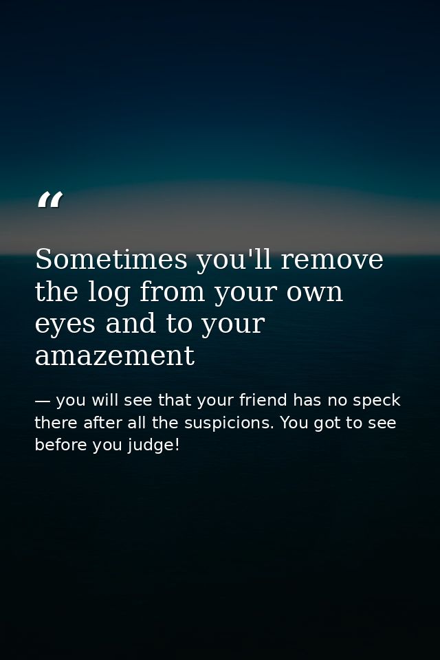 Sometimes you'll remove the log from your own eyes and to your amazement — you will see that your friend has no speck there after all the suspicions. You got to see before you judge!