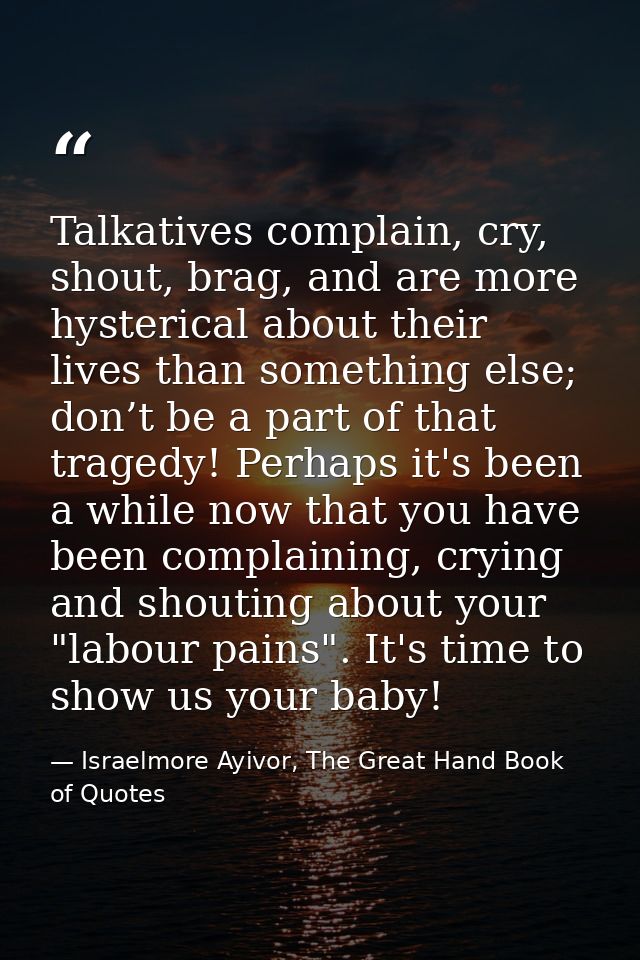 Talkatives complain, cry, shout, brag, and are more hysterical about their lives than something else; don’t be a part of — Israelmore Ayivor, The Great Hand Book of Quotes