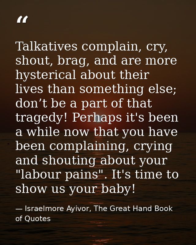 Talkatives complain, cry, shout, brag, and are more hysterical about their lives than something else; don’t be a part of — Israelmore Ayivor, The Great Hand Book of Quotes
