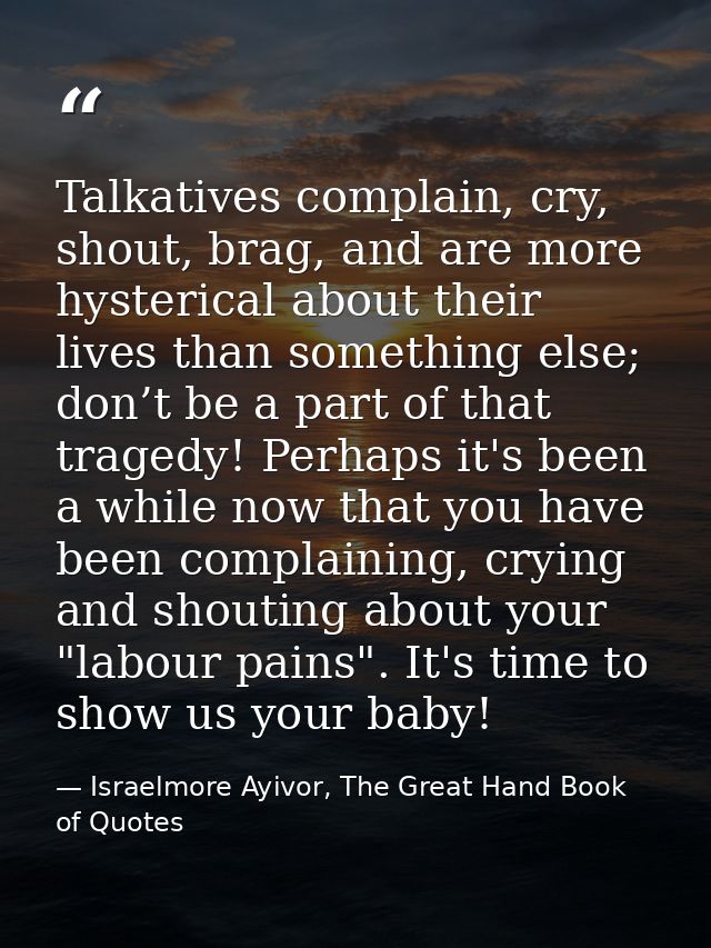 Talkatives complain, cry, shout, brag, and are more hysterical about their lives than something else; don’t be a part of — Israelmore Ayivor, The Great Hand Book of Quotes