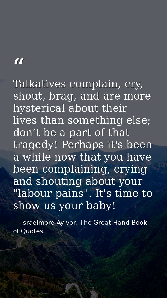 Talkatives complain, cry, shout, brag, and are more hysterical about their lives than something else; don’t be a part of — Israelmore Ayivor, The Great Hand Book of Quotes