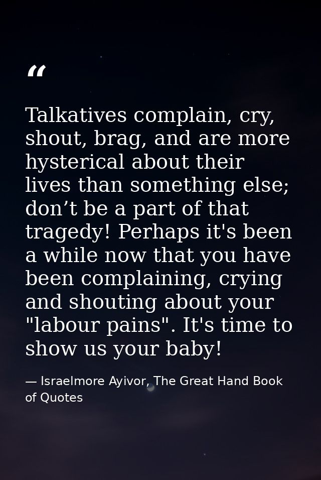 Talkatives complain, cry, shout, brag, and are more hysterical about their lives than something else; don’t be a part of — Israelmore Ayivor, The Great Hand Book of Quotes