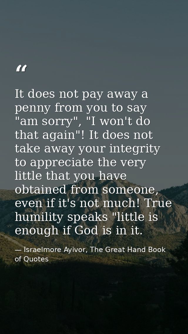 It does not pay away a penny from you to say "am sorry", "I won't do that again"! It does not take away your integrity t — Israelmore Ayivor, The Great Hand Book of Quotes