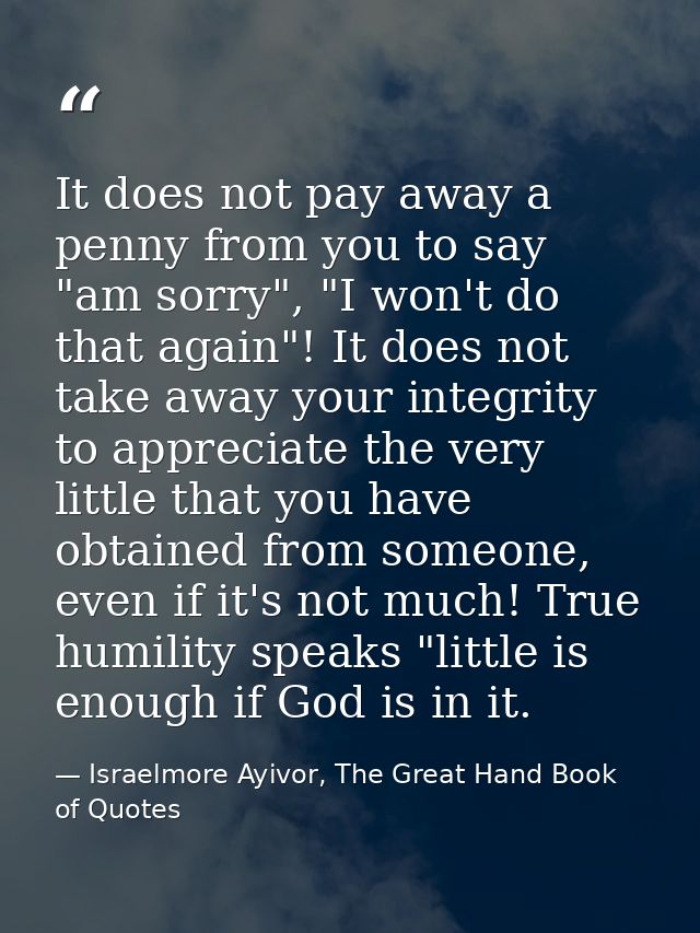 It does not pay away a penny from you to say "am sorry", "I won't do that again"! It does not take away your integrity t — Israelmore Ayivor, The Great Hand Book of Quotes