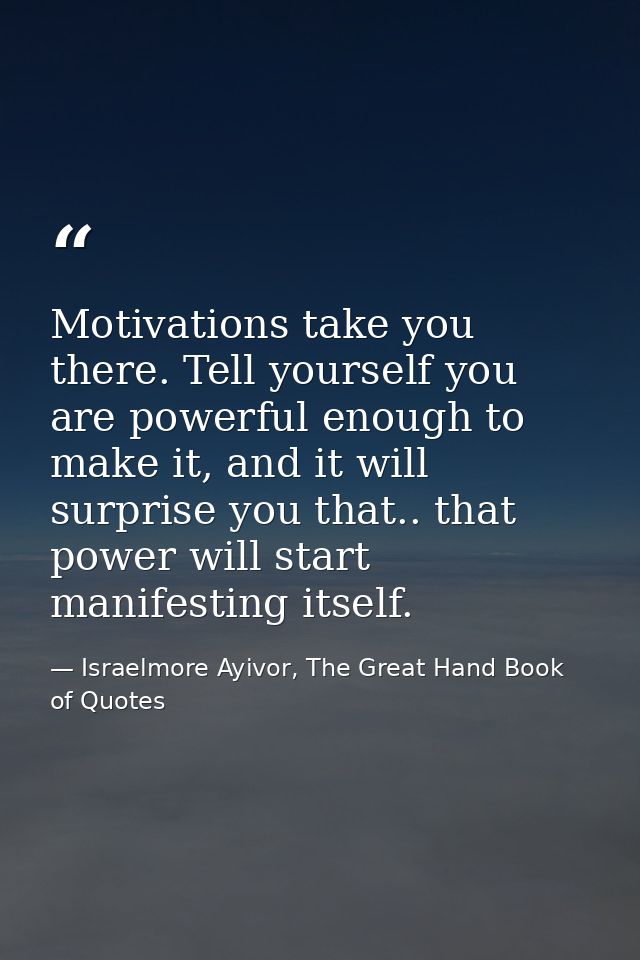 Motivations take you there. Tell yourself you are powerful enough to make it, and it will surprise you that.. that power — Israelmore Ayivor, The Great Hand Book of Quotes