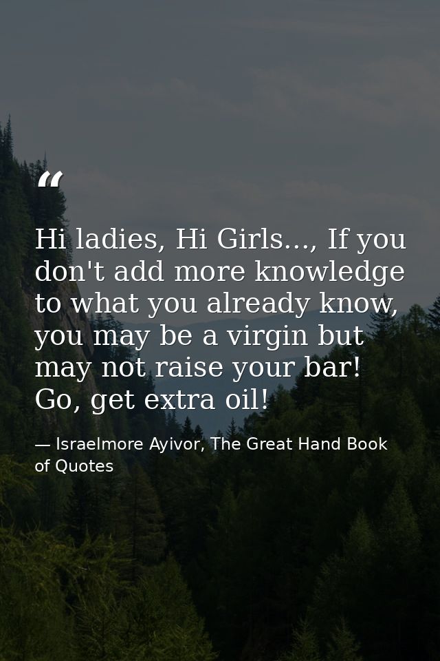 Hi ladies, Hi Girls..., If you don't add more knowledge to what you already know, you may be a virgin but may not raise  — Israelmore Ayivor, The Great Hand Book of Quotes