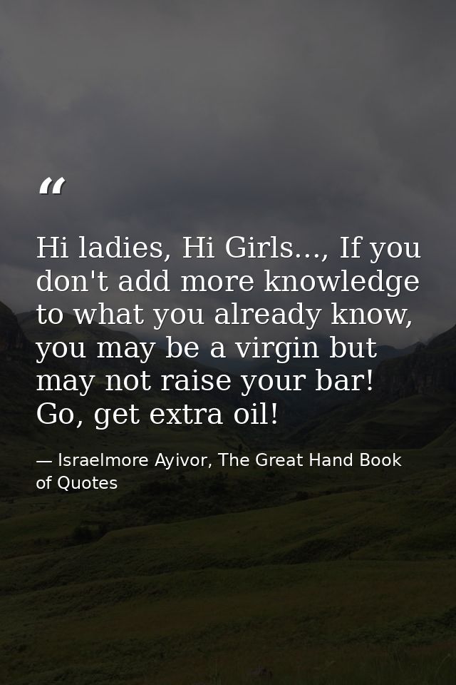 Hi ladies, Hi Girls..., If you don't add more knowledge to what you already know, you may be a virgin but may not raise  — Israelmore Ayivor, The Great Hand Book of Quotes