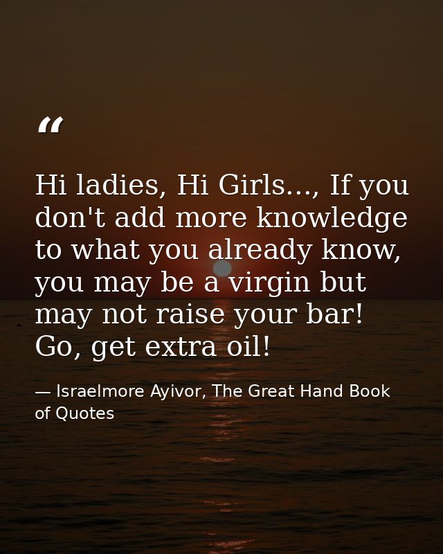 Hi ladies, Hi Girls..., If you don't add more knowledge to what you already know, you may be a virgin but may not raise  — Israelmore Ayivor, The Great Hand Book of Quotes