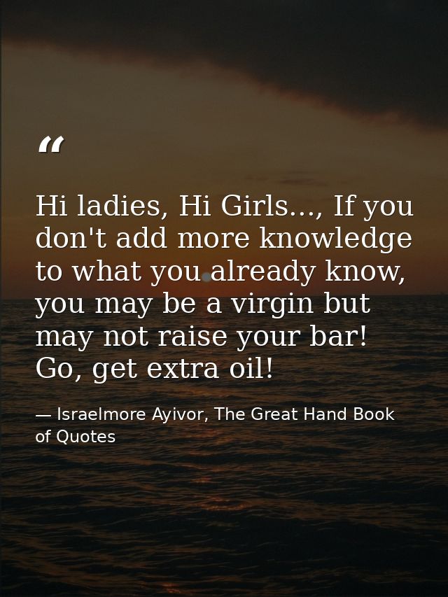 Hi ladies, Hi Girls..., If you don't add more knowledge to what you already know, you may be a virgin but may not raise  — Israelmore Ayivor, The Great Hand Book of Quotes