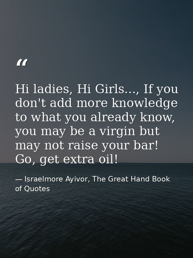 Hi ladies, Hi Girls..., If you don't add more knowledge to what you already know, you may be a virgin but may not raise  — Israelmore Ayivor, The Great Hand Book of Quotes