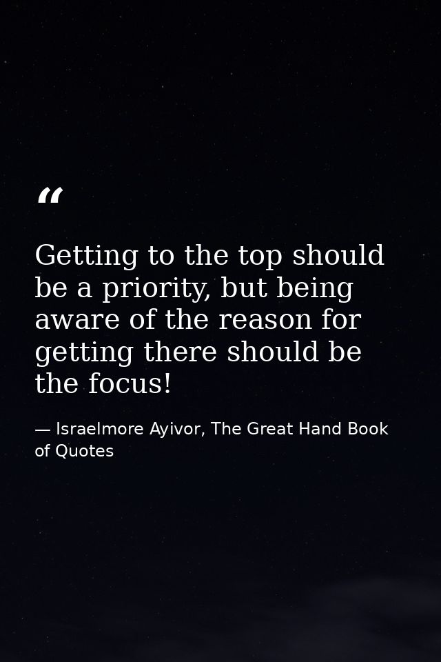Getting to the top should be a priority, but being aware of the reason for getting there should be the focus! — Israelmore Ayivor, The Great Hand Book of Quotes