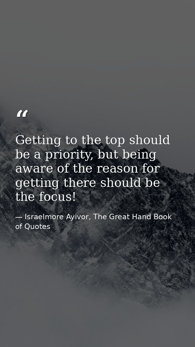 Getting to the top should be a priority, but being aware of the reason for getting there should be the focus! — Israelmore Ayivor, The Great Hand Book of Quotes