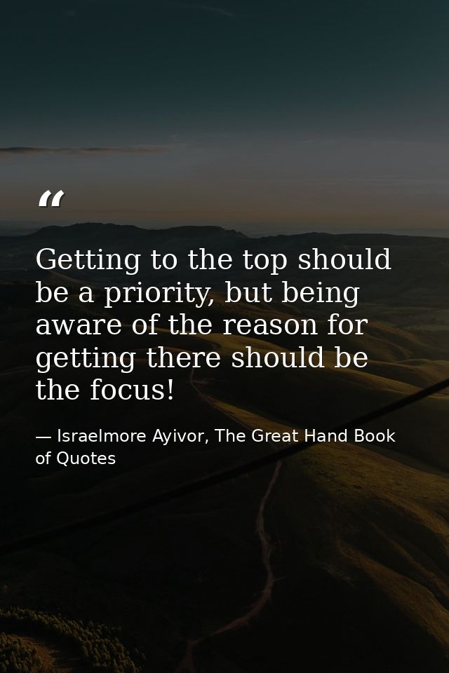 Getting to the top should be a priority, but being aware of the reason for getting there should be the focus! — Israelmore Ayivor, The Great Hand Book of Quotes