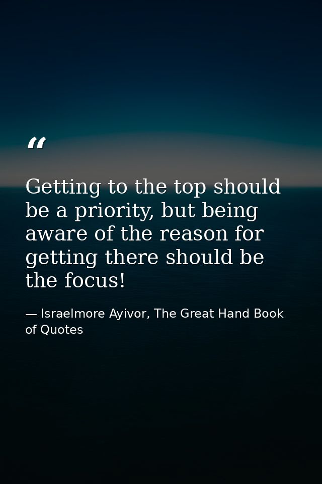 Getting to the top should be a priority, but being aware of the reason for getting there should be the focus! — Israelmore Ayivor, The Great Hand Book of Quotes