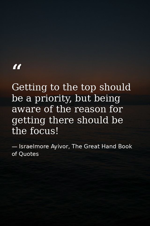 Getting to the top should be a priority, but being aware of the reason for getting there should be the focus! — Israelmore Ayivor, The Great Hand Book of Quotes