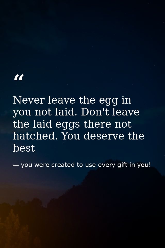Never leave the egg in you not laid. Don't leave the laid eggs there not hatched. You deserve the best — you were created to use every gift in you!