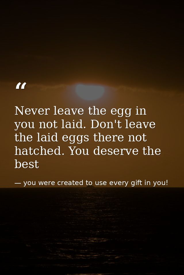 Never leave the egg in you not laid. Don't leave the laid eggs there not hatched. You deserve the best — you were created to use every gift in you!