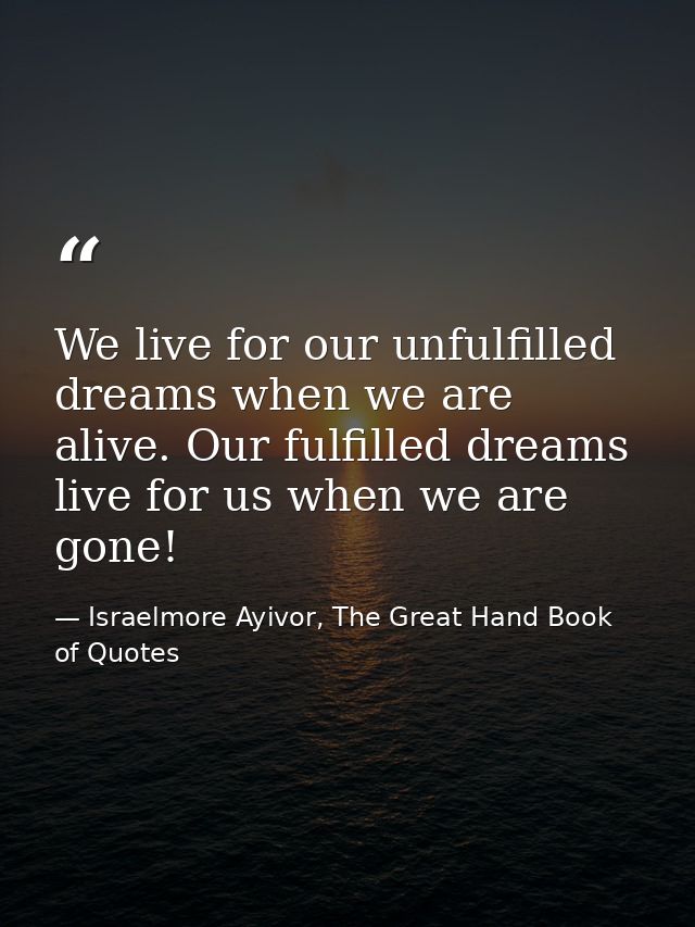 We live for our unfulfilled dreams when we are alive. Our fulfilled dreams live for us when we are gone! — Israelmore Ayivor, The Great Hand Book of Quotes