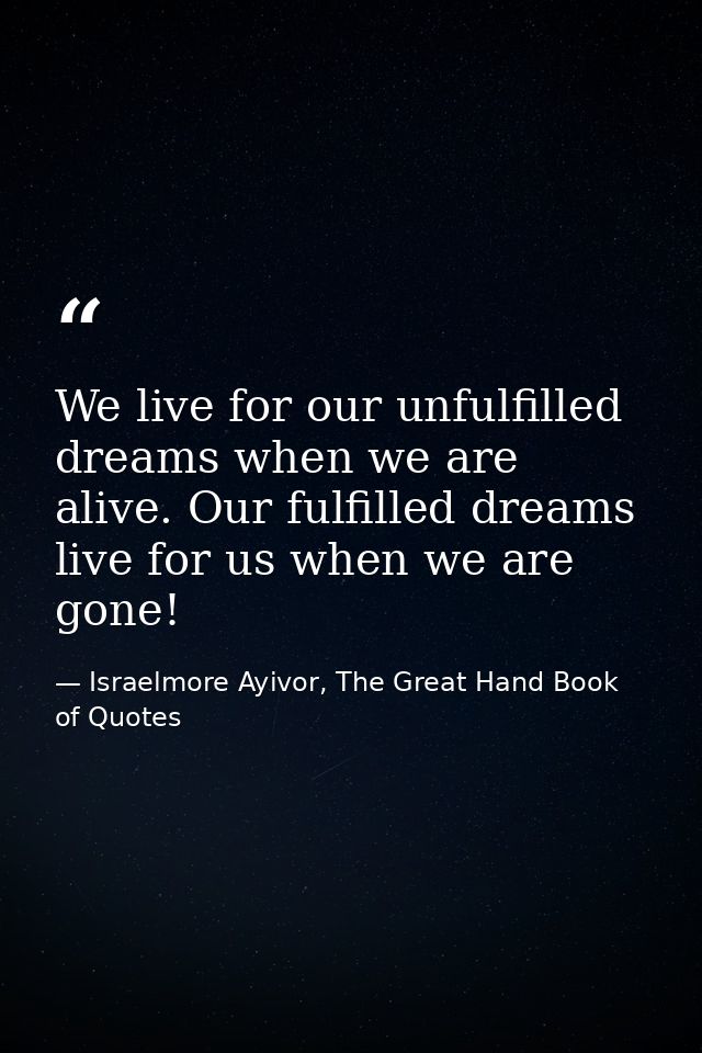 We live for our unfulfilled dreams when we are alive. Our fulfilled dreams live for us when we are gone! — Israelmore Ayivor, The Great Hand Book of Quotes