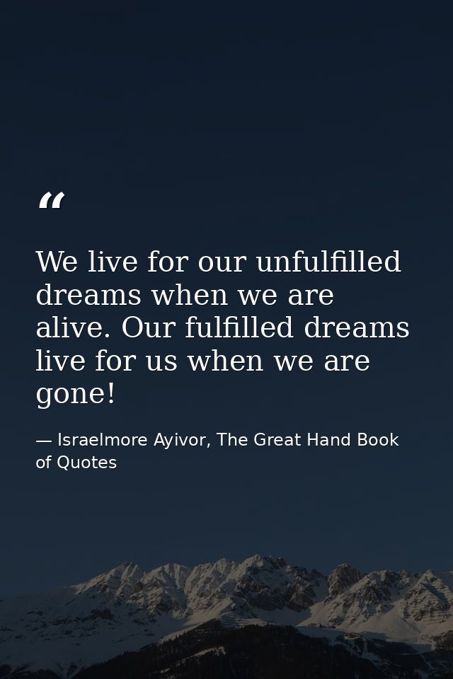 We live for our unfulfilled dreams when we are alive. Our fulfilled dreams live for us when we are gone! — Israelmore Ayivor, The Great Hand Book of Quotes