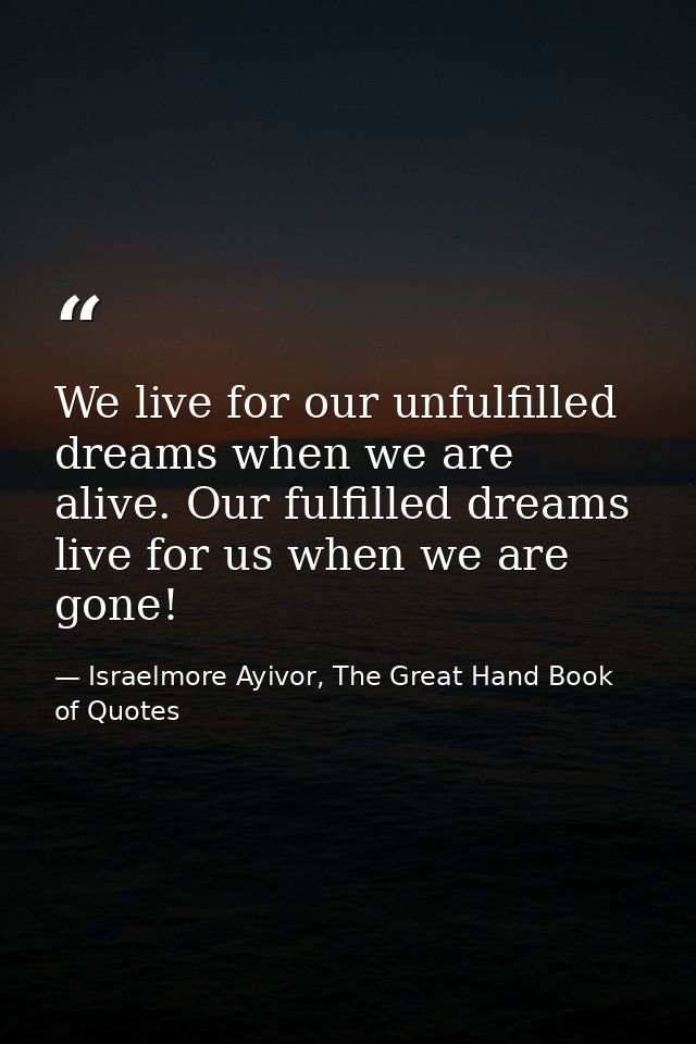 We live for our unfulfilled dreams when we are alive. Our fulfilled dreams live for us when we are gone! — Israelmore Ayivor, The Great Hand Book of Quotes