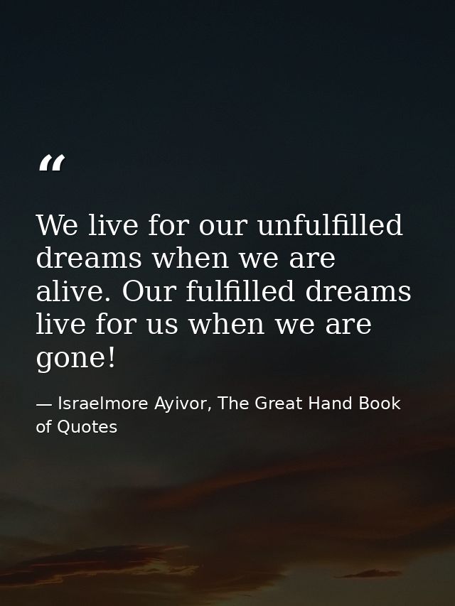 We live for our unfulfilled dreams when we are alive. Our fulfilled dreams live for us when we are gone! — Israelmore Ayivor, The Great Hand Book of Quotes