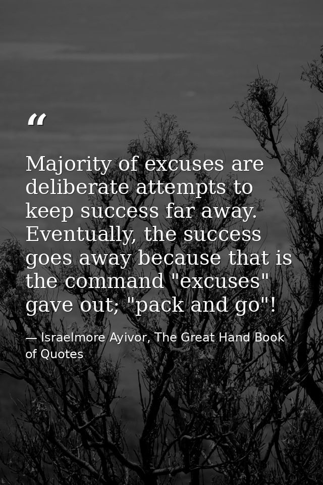 Majority of excuses are deliberate attempts to keep success far away. Eventually, the success goes away because that is  — Israelmore Ayivor, The Great Hand Book of Quotes