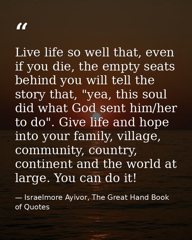 Live life so well that, even if you die, the empty seats behind you will tell the story that, "yea, this soul did what G — Israelmore Ayivor, The Great Hand Book of Quotes
