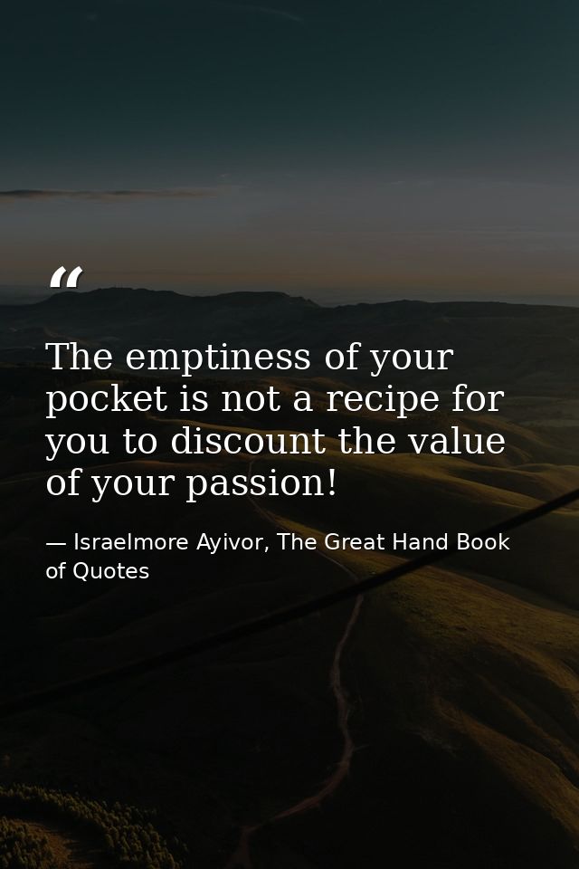The emptiness of your pocket is not a recipe for you to discount the value of your passion! — Israelmore Ayivor, The Great Hand Book of Quotes