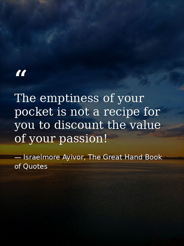 The emptiness of your pocket is not a recipe for you to discount the value of your passion! — Israelmore Ayivor, The Great Hand Book of Quotes