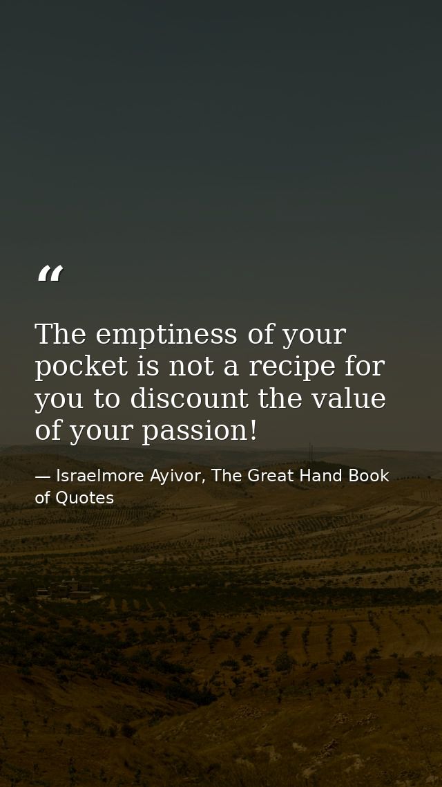 The emptiness of your pocket is not a recipe for you to discount the value of your passion! — Israelmore Ayivor, The Great Hand Book of Quotes
