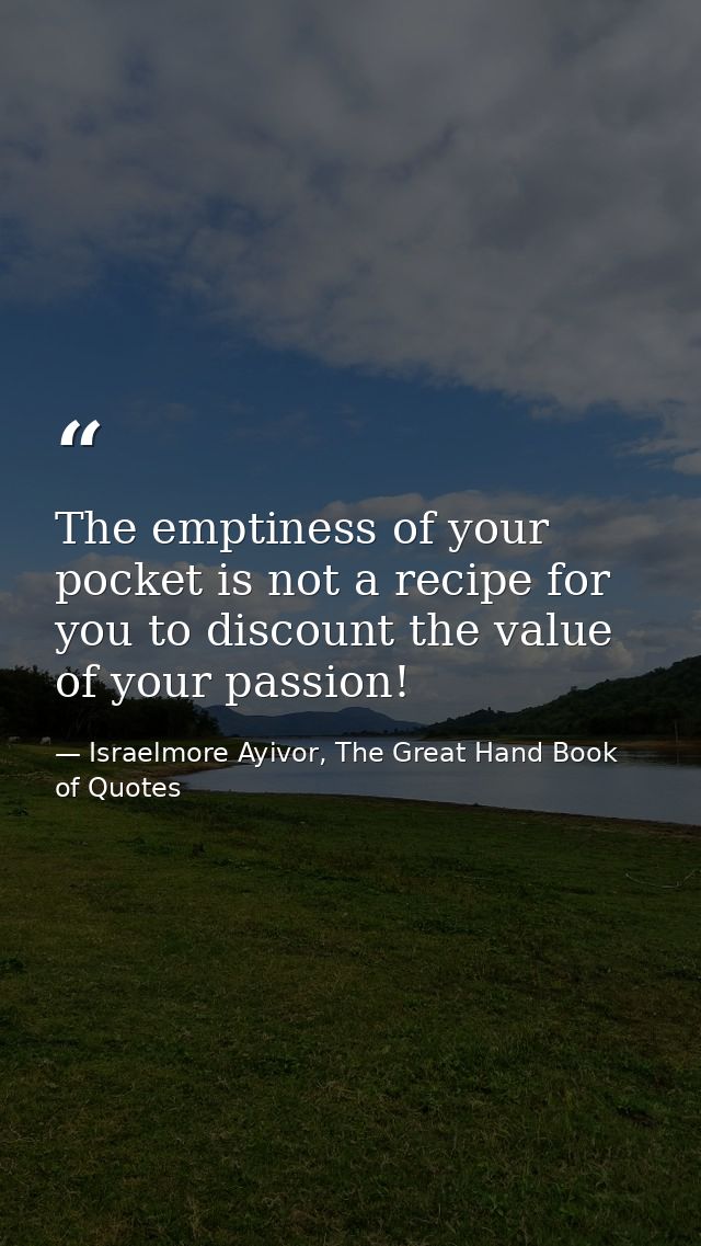 The emptiness of your pocket is not a recipe for you to discount the value of your passion! — Israelmore Ayivor, The Great Hand Book of Quotes